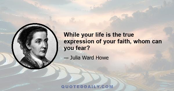 While your life is the true expression of your faith, whom can you fear?