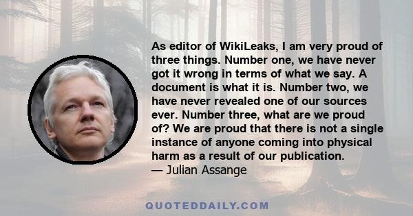 As editor of WikiLeaks, I am very proud of three things. Number one, we have never got it wrong in terms of what we say. A document is what it is. Number two, we have never revealed one of our sources ever. Number