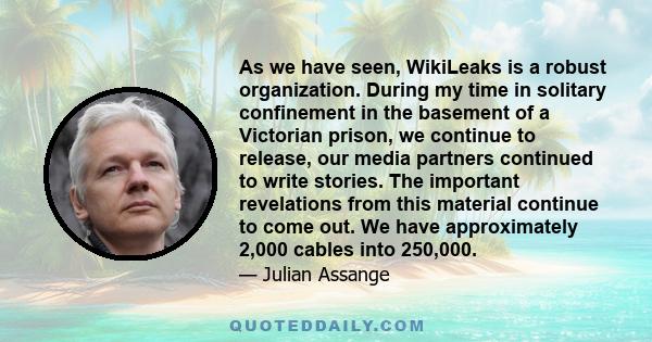 As we have seen, WikiLeaks is a robust organization. During my time in solitary confinement in the basement of a Victorian prison, we continue to release, our media partners continued to write stories. The important