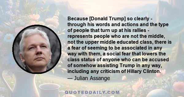 Because [Donald Trump] so clearly - through his words and actions and the type of people that turn up at his rallies - represents people who are not the middle, not the upper middle educated class, there is a fear of