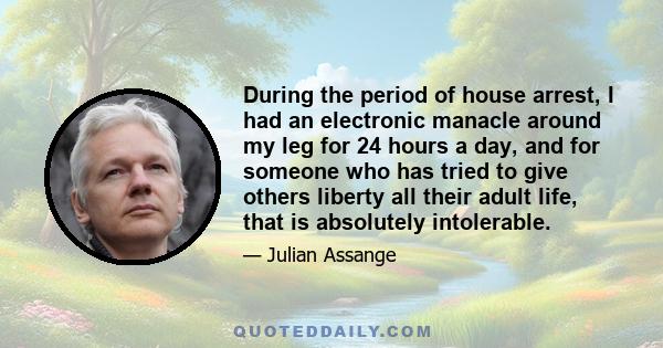 During the period of house arrest, I had an electronic manacle around my leg for 24 hours a day, and for someone who has tried to give others liberty all their adult life, that is absolutely intolerable.