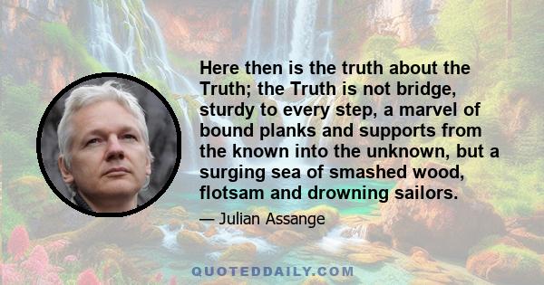 Here then is the truth about the Truth; the Truth is not bridge, sturdy to every step, a marvel of bound planks and supports from the known into the unknown, but a surging sea of smashed wood, flotsam and drowning