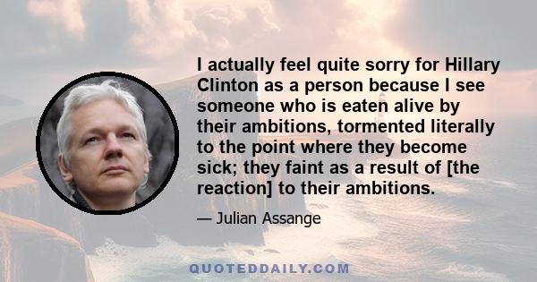 I actually feel quite sorry for Hillary Clinton as a person because I see someone who is eaten alive by their ambitions, tormented literally to the point where they become sick; they faint as a result of [the reaction]