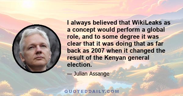 I always believed that WikiLeaks as a concept would perform a global role, and to some degree it was clear that it was doing that as far back as 2007 when it changed the result of the Kenyan general election.