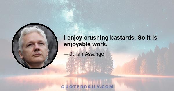 I enjoy crushing bastards. So it is enjoyable work.