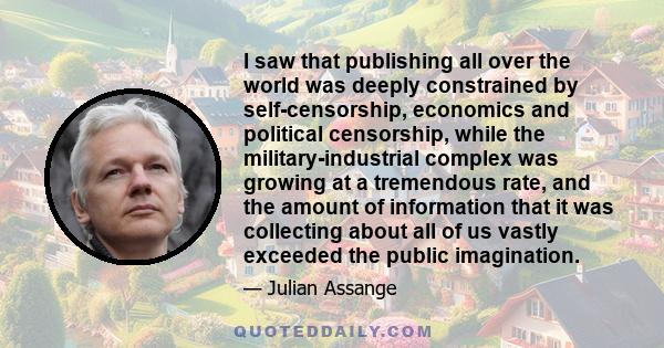 I saw that publishing all over the world was deeply constrained by self-censorship, economics and political censorship, while the military-industrial complex was growing at a tremendous rate, and the amount of