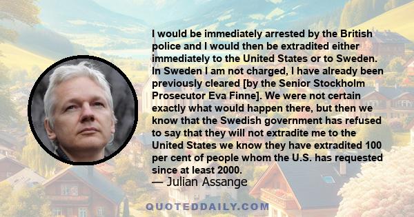 I would be immediately arrested by the British police and I would then be extradited either immediately to the United States or to Sweden. In Sweden I am not charged, I have already been previously cleared [by the