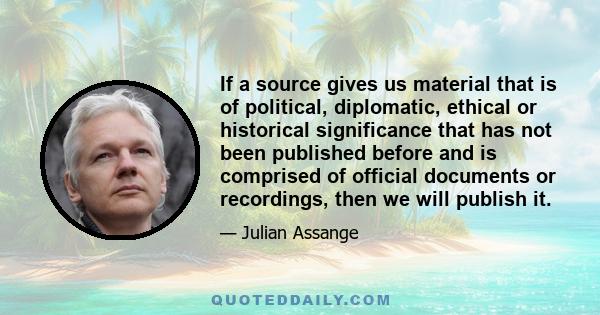 If a source gives us material that is of political, diplomatic, ethical or historical significance that has not been published before and is comprised of official documents or recordings, then we will publish it.