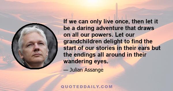 If we can only live once, then let it be a daring adventure that draws on all our powers. Let our grandchildren delight to find the start of our stories in their ears but the endings all around in their wandering eyes.