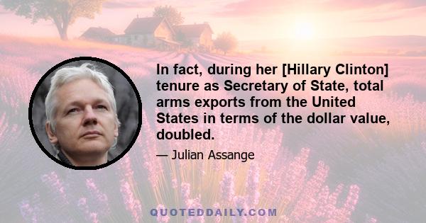 In fact, during her [Hillary Clinton] tenure as Secretary of State, total arms exports from the United States in terms of the dollar value, doubled.