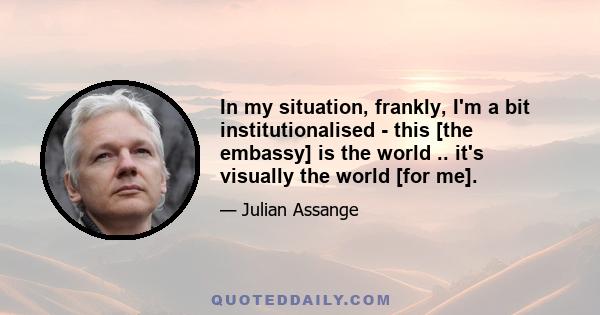 In my situation, frankly, I'm a bit institutionalised - this [the embassy] is the world .. it's visually the world [for me].