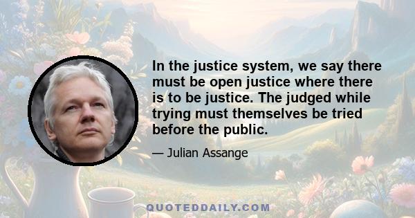 In the justice system, we say there must be open justice where there is to be justice. The judged while trying must themselves be tried before the public.