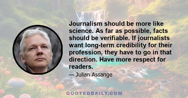 Journalism should be more like science. As far as possible, facts should be verifiable. If journalists want long-term credibility for their profession, they have to go in that direction. Have more respect for readers.