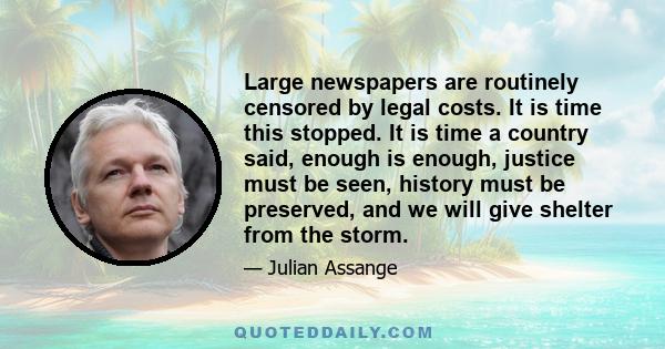 Large newspapers are routinely censored by legal costs. It is time this stopped. It is time a country said, enough is enough, justice must be seen, history must be preserved, and we will give shelter from the storm.