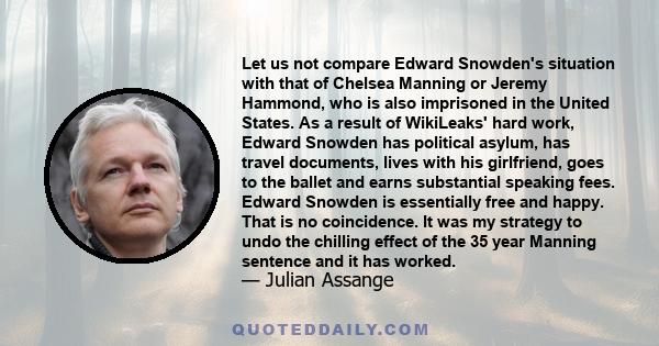 Let us not compare Edward Snowden's situation with that of Chelsea Manning or Jeremy Hammond, who is also imprisoned in the United States. As a result of WikiLeaks' hard work, Edward Snowden has political asylum, has