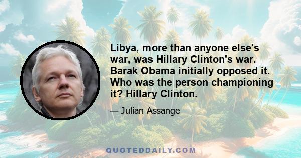 Libya, more than anyone else's war, was Hillary Clinton's war. Barak Obama initially opposed it. Who was the person championing it? Hillary Clinton. That's documented throughout her emails.