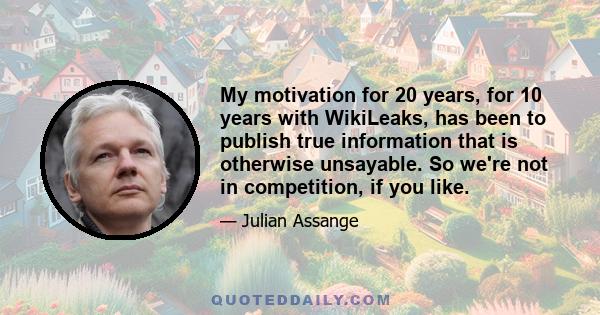 My motivation for 20 years, for 10 years with WikiLeaks, has been to publish true information that is otherwise unsayable. So we're not in competition, if you like.