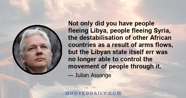 Not only did you have people fleeing Libya, people fleeing Syria, the destabilisation of other African countries as a result of arms flows, but the Libyan state itself err was no longer able to control the movement of