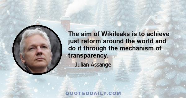 The aim of Wikileaks is to achieve just reform around the world and do it through the mechanism of transparency.