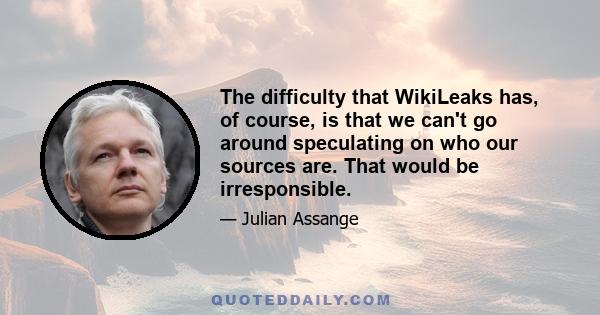 The difficulty that WikiLeaks has, of course, is that we can't go around speculating on who our sources are. That would be irresponsible.