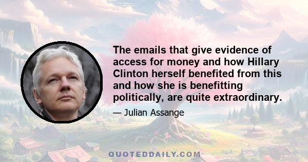 The emails that give evidence of access for money and how Hillary Clinton herself benefited from this and how she is benefitting politically, are quite extraordinary.