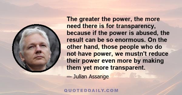 The greater the power, the more need there is for transparency, because if the power is abused, the result can be so enormous. On the other hand, those people who do not have power, we mustn't reduce their power even