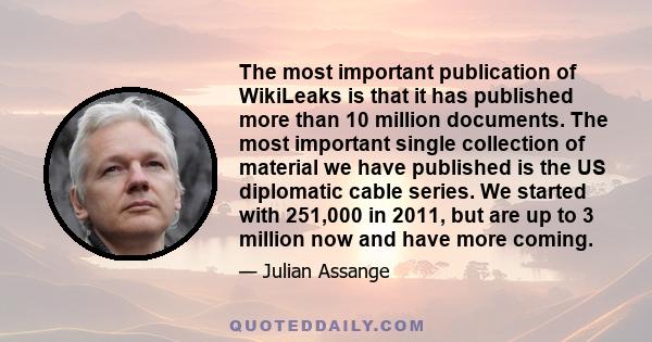 The most important publication of WikiLeaks is that it has published more than 10 million documents. The most important single collection of material we have published is the US diplomatic cable series. We started with