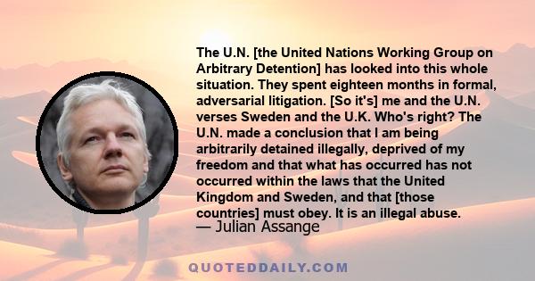 The U.N. [the United Nations Working Group on Arbitrary Detention] has looked into this whole situation. They spent eighteen months in formal, adversarial litigation. [So it's] me and the U.N. verses Sweden and the U.K. 