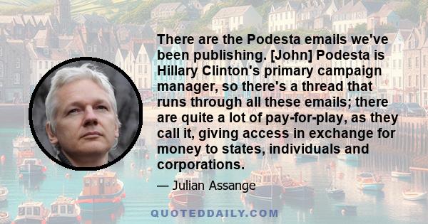 There are the Podesta emails we've been publishing. [John] Podesta is Hillary Clinton's primary campaign manager, so there's a thread that runs through all these emails; there are quite a lot of pay-for-play, as they