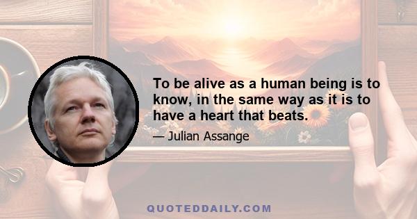 To be alive as a human being is to know, in the same way as it is to have a heart that beats.