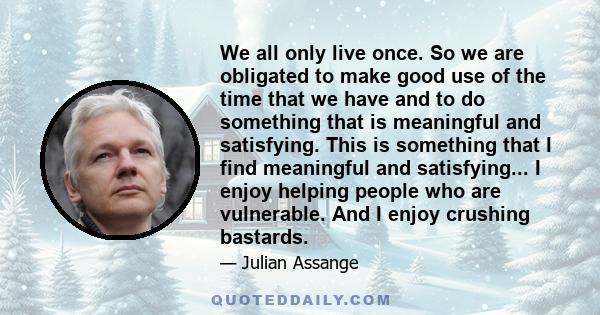 We all only live once. So we are obligated to make good use of the time that we have and to do something that is meaningful and satisfying. This is something that I find meaningful and satisfying... I enjoy helping