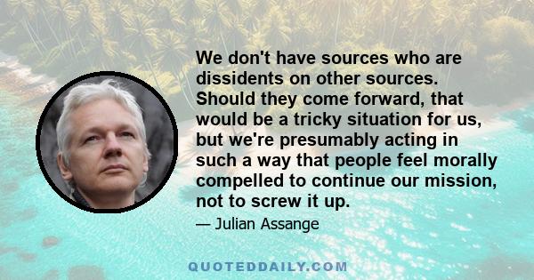 We don't have sources who are dissidents on other sources. Should they come forward, that would be a tricky situation for us, but we're presumably acting in such a way that people feel morally compelled to continue our