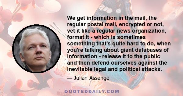 We get information in the mail, the regular postal mail, encrypted or not, vet it like a regular news organization, format it - which is sometimes something that's quite hard to do, when you're talking about giant