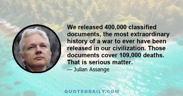 We released 400,000 classified documents, the most extraordinary history of a war to ever have been released in our civilization. Those documents cover 109,000 deaths. That is serious matter.