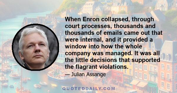 When Enron collapsed, through court processes, thousands and thousands of emails came out that were internal, and it provided a window into how the whole company was managed. It was all the little decisions that