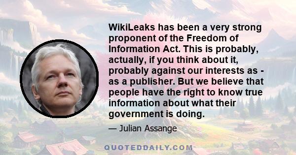 WikiLeaks has been a very strong proponent of the Freedom of Information Act. This is probably, actually, if you think about it, probably against our interests as - as a publisher. But we believe that people have the