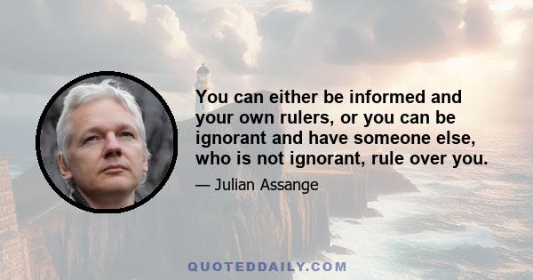 You can either be informed and your own rulers, or you can be ignorant and have someone else, who is not ignorant, rule over you.