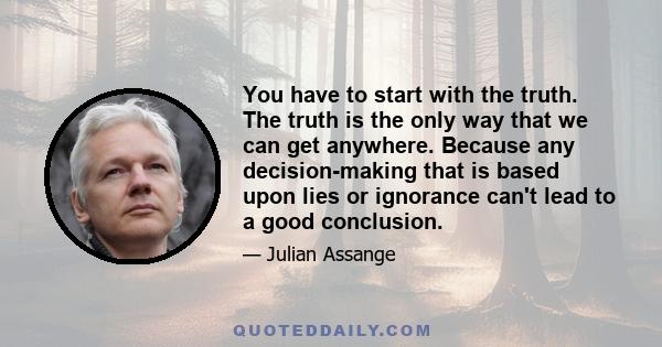 You have to start with the truth. The truth is the only way that we can get anywhere. Because any decision-making that is based upon lies or ignorance can't lead to a good conclusion.