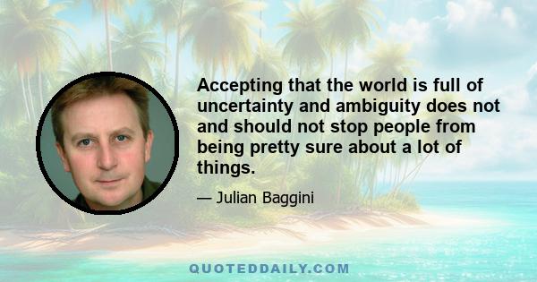 Accepting that the world is full of uncertainty and ambiguity does not and should not stop people from being pretty sure about a lot of things.