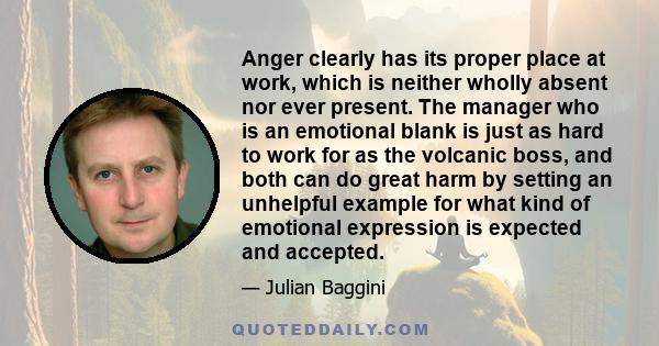 Anger clearly has its proper place at work, which is neither wholly absent nor ever present. The manager who is an emotional blank is just as hard to work for as the volcanic boss, and both can do great harm by setting