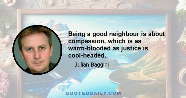 Being a good neighbour is about compassion, which is as warm-blooded as justice is cool-headed.