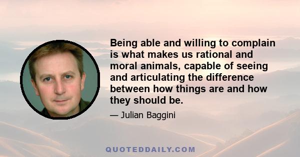 Being able and willing to complain is what makes us rational and moral animals, capable of seeing and articulating the difference between how things are and how they should be.