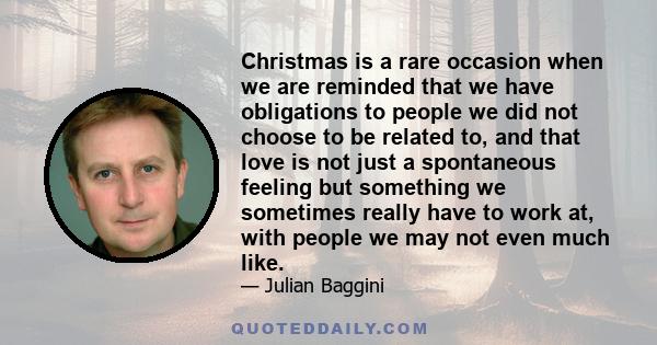 Christmas is a rare occasion when we are reminded that we have obligations to people we did not choose to be related to, and that love is not just a spontaneous feeling but something we sometimes really have to work at, 