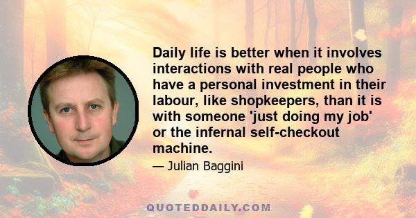 Daily life is better when it involves interactions with real people who have a personal investment in their labour, like shopkeepers, than it is with someone 'just doing my job' or the infernal self-checkout machine.