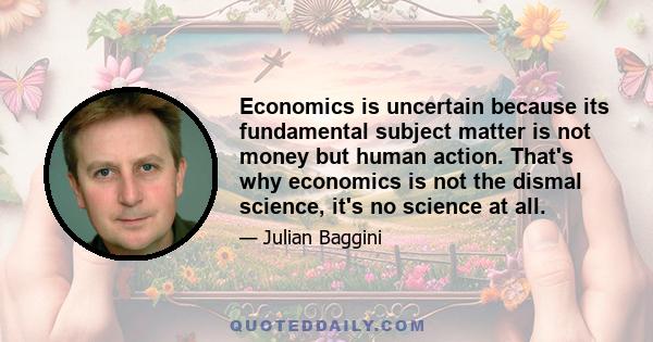 Economics is uncertain because its fundamental subject matter is not money but human action. That's why economics is not the dismal science, it's no science at all.