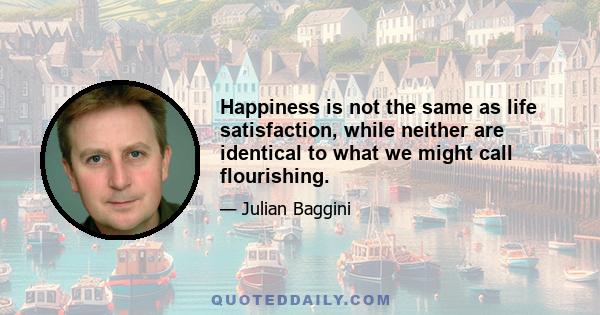 Happiness is not the same as life satisfaction, while neither are identical to what we might call flourishing.