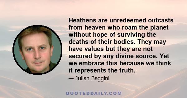 Heathens are unredeemed outcasts from heaven who roam the planet without hope of surviving the deaths of their bodies. They may have values but they are not secured by any divine source. Yet we embrace this because we