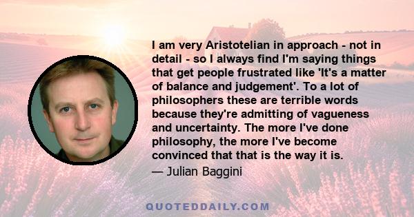 I am very Aristotelian in approach - not in detail - so I always find I'm saying things that get people frustrated like 'It's a matter of balance and judgement'. To a lot of philosophers these are terrible words because 