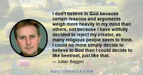 I don't believe in God because certain reasons and arguments weigh more heavily in my mind than others, not because I have willfully decided to reject my creator, as many religious people seem to think. I could no more