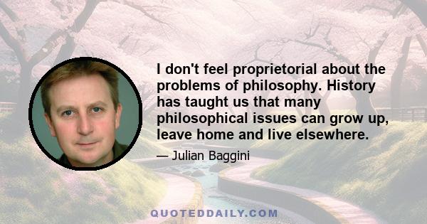 I don't feel proprietorial about the problems of philosophy. History has taught us that many philosophical issues can grow up, leave home and live elsewhere.